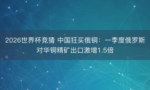 2026世界杯竞猜 中国狂买俄铜：一季度俄罗斯对华铜精矿出口激增1.5倍