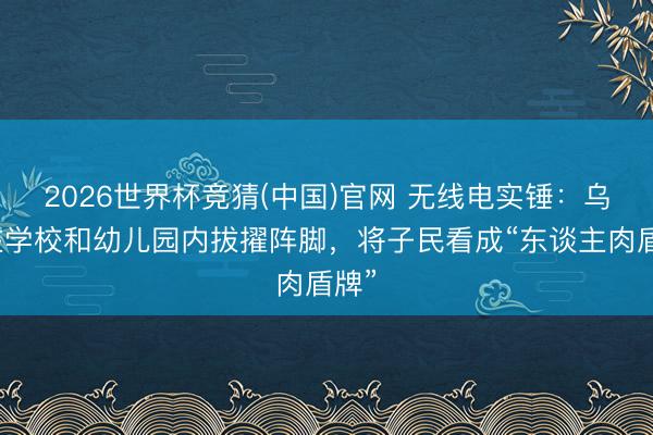 2026世界杯竞猜(中国)官网 无线电实锤：乌军在学校和幼儿园内拔擢阵脚，将子民看成“东谈主肉盾牌”