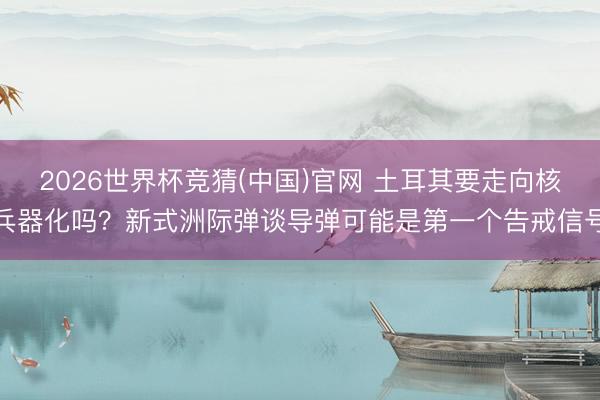 2026世界杯竞猜(中国)官网 土耳其要走向核兵器化吗?新式洲际弹谈导弹可能是第一个告戒信号