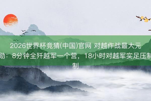 2026世界杯竞猜(中国)官网 对越作战最大元勋：8分钟全歼越军一个营，18小时对越军实足压制