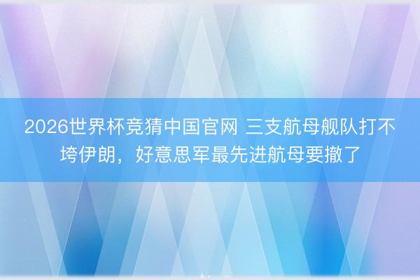 2026世界杯竞猜中国官网 三支航母舰队打不垮伊朗，好意思军最先进航母要撤了