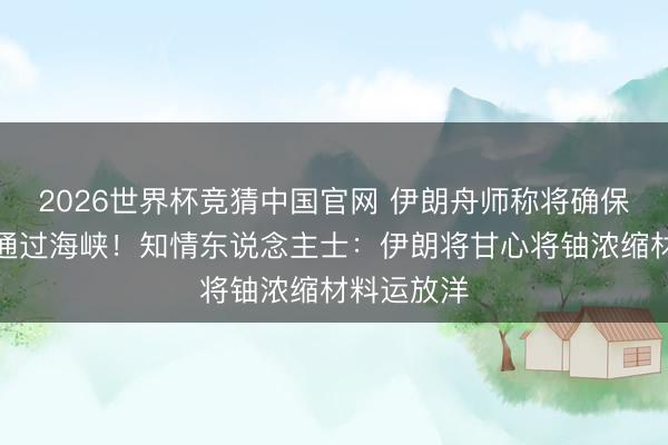 2026世界杯竞猜中国官网 伊朗舟师称将确保船只安全通过海峡！知情东说念主士：伊朗将甘心将铀浓缩材料运放洋