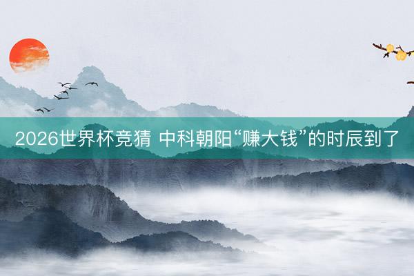 2026世界杯竞猜 中科朝阳“赚大钱”的时辰到了