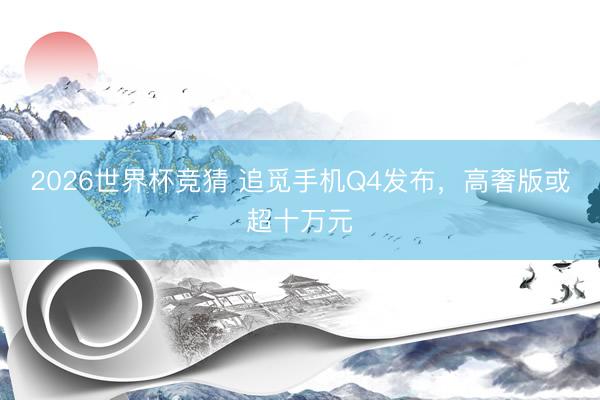 2026世界杯竞猜 追觅手机Q4发布，高奢版或超十万元