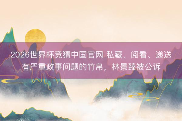 2026世界杯竞猜中国官网 私藏、阅看、递送有严重政事问题的竹帛,林景臻被公诉