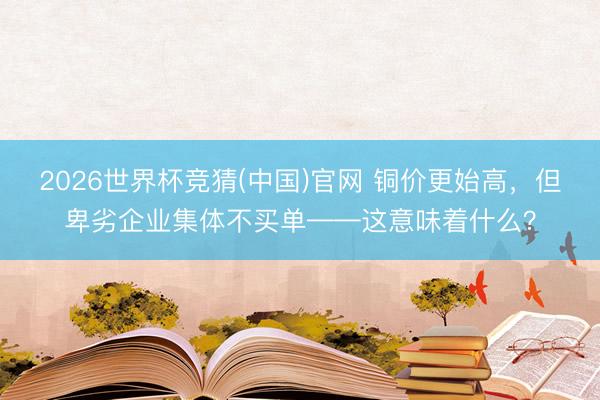 2026世界杯竞猜(中国)官网 铜价更始高,但卑劣企业集体不买单——这意味着什么?
