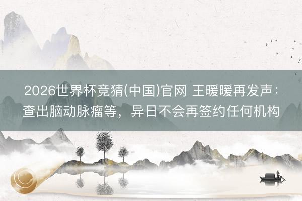 2026世界杯竞猜(中国)官网 王暖暖再发声：查出脑动脉瘤等，异日不会再签约任何机构