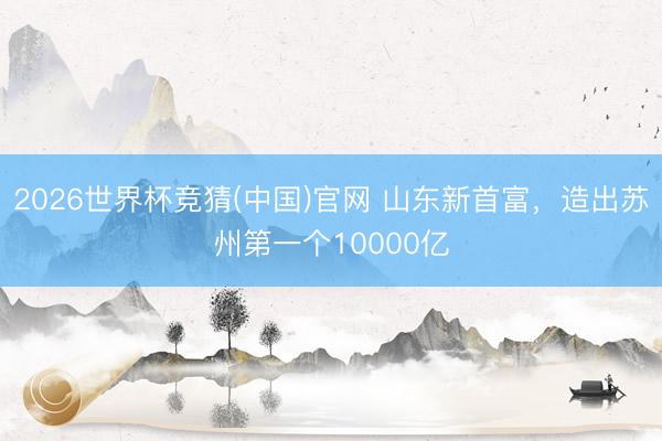 2026世界杯竞猜(中国)官网 山东新首富，造出苏州第一个10000亿