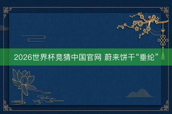2026世界杯竞猜中国官网 蔚来饼干“垂纶”