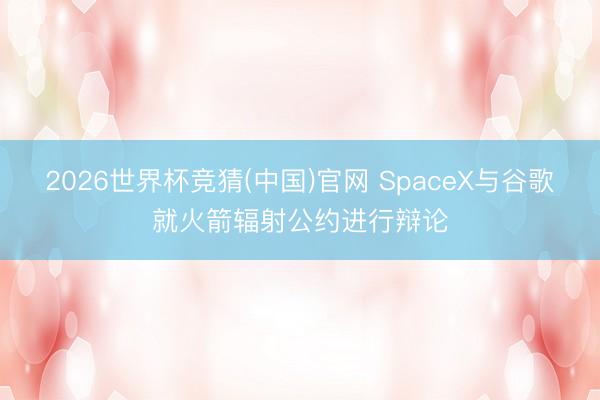 2026世界杯竞猜(中国)官网 SpaceX与谷歌就火箭辐射公约进行辩论