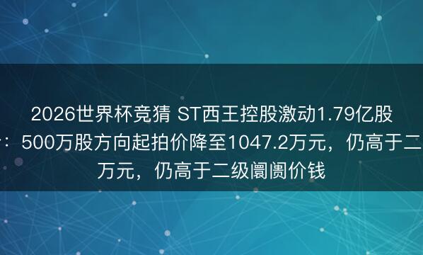 2026世界杯竞猜 ST西王控股激动1.79亿股二拍再遇冷：500万股方向起拍价降至1047.2万元，仍高于二级阛阓价钱