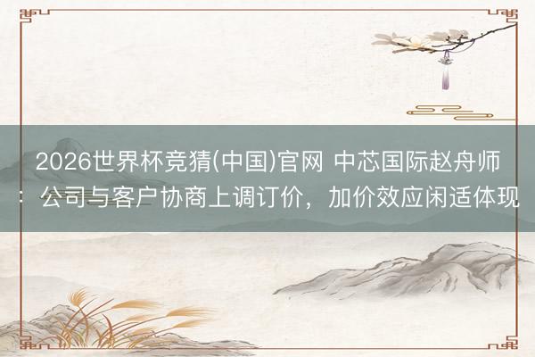 2026世界杯竞猜(中国)官网 中芯国际赵舟师：公司与客户协商上调订价，加价效应闲适体现