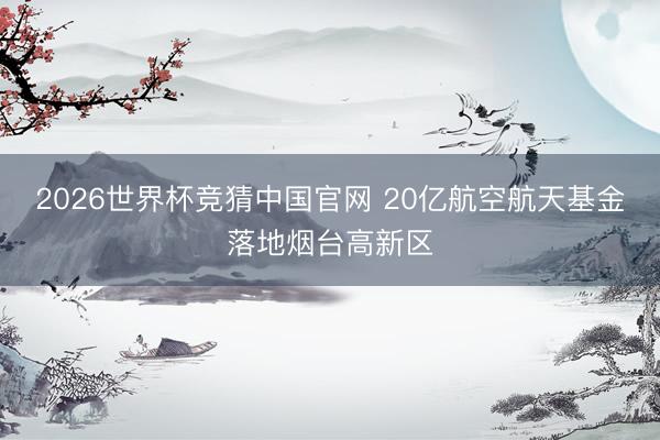2026世界杯竞猜中国官网 20亿航空航天基金落地烟台高新区