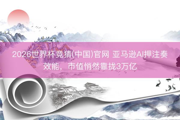 2026世界杯竞猜(中国)官网 亚马逊AI押注奏效能，市值悄然靠拢3万亿