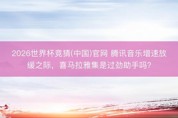 2026世界杯竞猜(中国)官网 腾讯音乐增速放缓之际，喜马拉雅集是过劲助手吗？