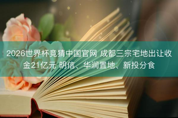 2026世界杯竞猜中国官网 成都三宗宅地出让收金21亿元 明信、华润置地、新投分食