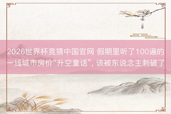 2026世界杯竞猜中国官网 假期里听了100遍的一线城市房价“升空童话”， 该被东说念主刺破了