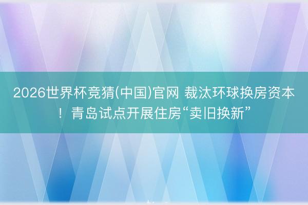 2026世界杯竞猜(中国)官网 裁汰环球换房资本！青岛试点开展住房“卖旧换新”