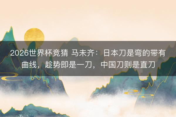 2026世界杯竞猜 马未齐：日本刀是弯的带有曲线，趁势即是一刀，中国刀则是直刀