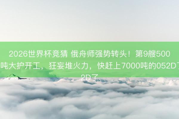 2026世界杯竞猜 俄舟师强势转头！第9艘5000吨大护开工，狂妄堆火力，快赶上7000吨的052D了