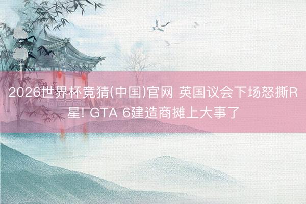 2026世界杯竞猜(中国)官网 英国议会下场怒撕R星! GTA 6建造商摊上大事了