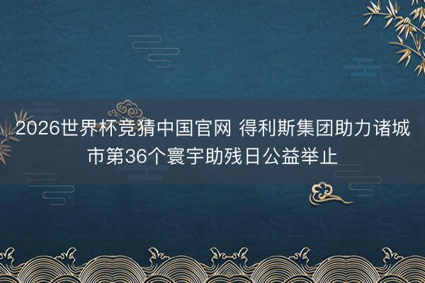 2026世界杯竞猜中国官网 得利斯集团助力诸城市第36个寰宇助残日公益举止