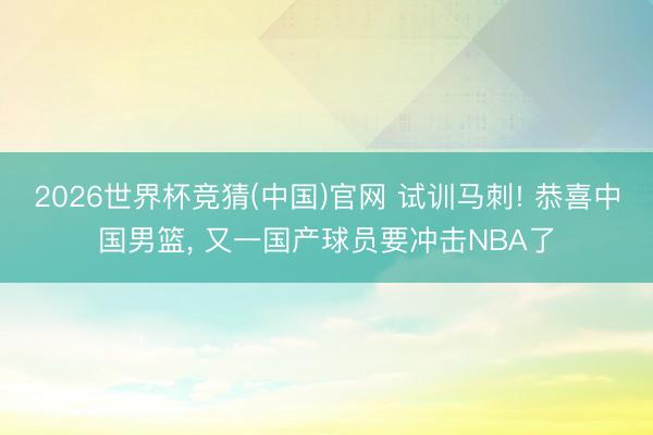 2026世界杯竞猜(中国)官网 试训马刺! 恭喜中国男篮， 又一国产球员要冲击NBA了