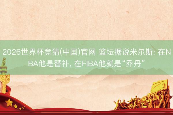 2026世界杯竞猜(中国)官网 篮坛据说米尔斯: 在NBA他是替补， 在FIBA他就是“乔丹”