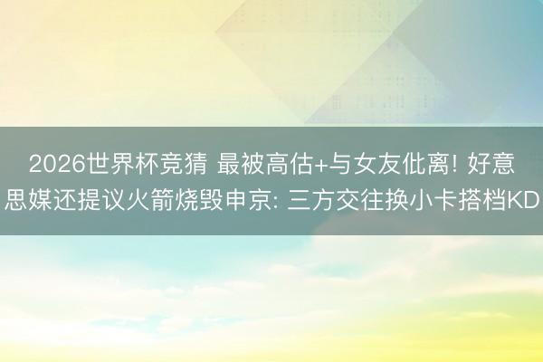 2026世界杯竞猜 最被高估+与女友仳离! 好意思媒还提议火箭烧毁申京: 三方交往换小卡搭档KD