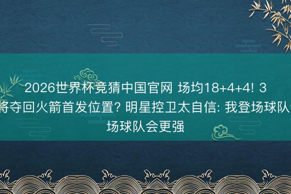 2026世界杯竞猜中国官网 场均18+4+4! 32岁宿将夺回火箭首发位置? 明星控卫太自信: 我登场球队会更强