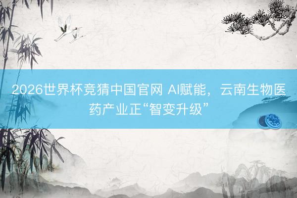2026世界杯竞猜中国官网 AI赋能，云南生物医药产业正“智变升级”