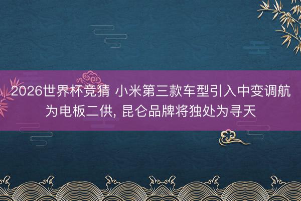 2026世界杯竞猜 小米第三款车型引入中变调航为电板二供， 昆仑品牌将独处为寻天