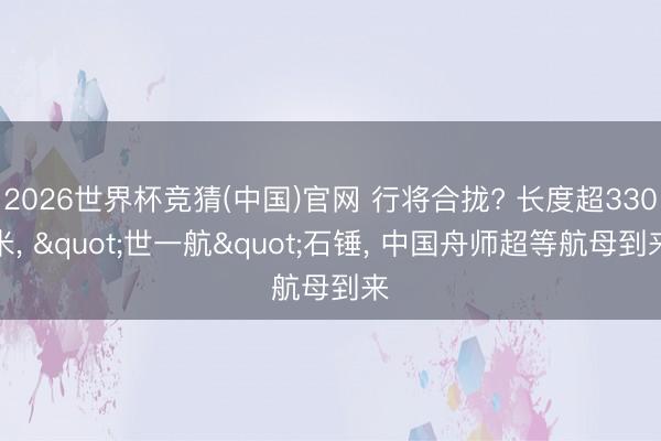 2026世界杯竞猜(中国)官网 行将合拢? 长度超330米， "世一航"石锤， 中国舟师超等航母到来