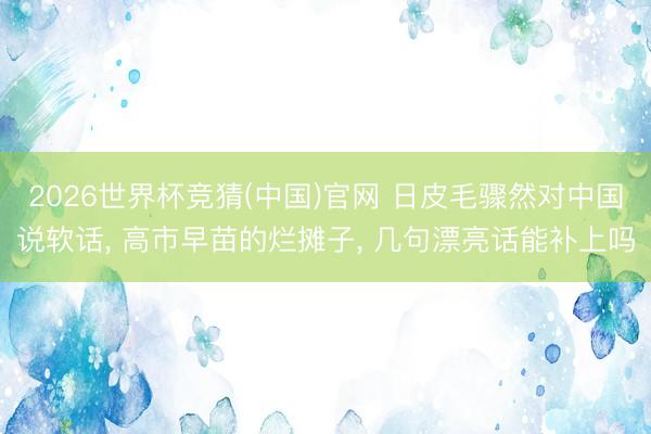 2026世界杯竞猜(中国)官网 日皮毛骤然对中国说软话， 高市早苗的烂摊子， 几句漂亮话能补上吗