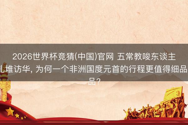 2026世界杯竞猜(中国)官网 五常教唆东谈主扎堆访华， 为何一个非洲国度元首的行程更值得细品?