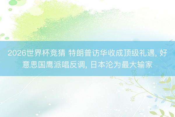 2026世界杯竞猜 特朗普访华收成顶级礼遇， 好意思国鹰派唱反调， 日本沦为最大输家