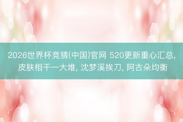 2026世界杯竞猜(中国)官网 520更新重心汇总， 皮肤相干一大堆， 沈梦溪挨刀， 阿古朵均衡