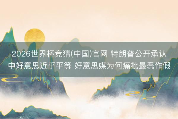2026世界杯竞猜(中国)官网 特朗普公开承认中好意思近乎平等 好意思媒为何痛批最蠢作假