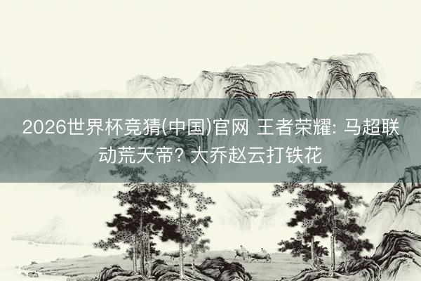 2026世界杯竞猜(中国)官网 王者荣耀: 马超联动荒天帝? 大乔赵云打铁花