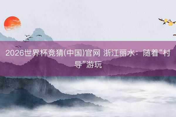 2026世界杯竞猜(中国)官网 浙江丽水：随着“村导”游玩