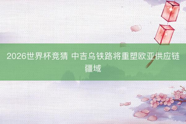 2026世界杯竞猜 中吉乌铁路将重塑欧亚供应链疆域