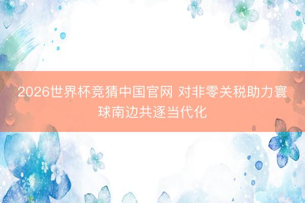 2026世界杯竞猜中国官网 对非零关税助力寰球南边共逐当代化