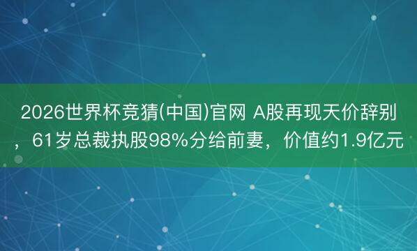 2026世界杯竞猜(中国)官网 A股再现天价辞别,61岁总裁执股98%分给前妻,价值约1.9亿元