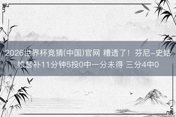 2026世界杯竞猜(中国)官网 糟透了！芬尼-史姑娘替补11分钟5投0中一分未得 三分4中0