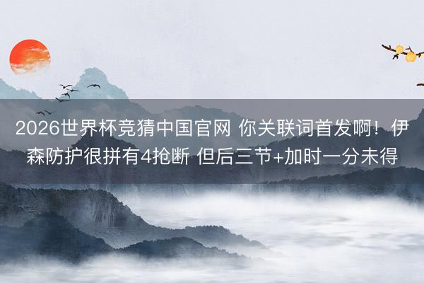2026世界杯竞猜中国官网 你关联词首发啊！伊森防护很拼有4抢断 但后三节+加时一分未得