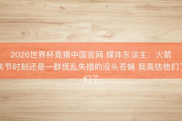 2026世界杯竞猜中国官网 媒体东谈主：火箭关节时刻还是一群慌乱失措的没头苍蝇 我高估他们了