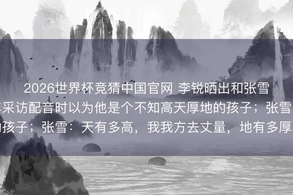 2026世界杯竞猜中国官网 李锐晒出和张雪对谈视频，并示意当年采访配音时以为他是个不知高天厚地的孩子；张雪：天有多高，我我方去丈量，地有多厚，我我方去挖