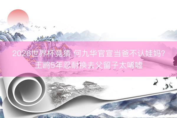 2026世界杯竞猜 何九华官宣当爸不认娃妈？王鸥5年忍耐换去父留子太唏嘘