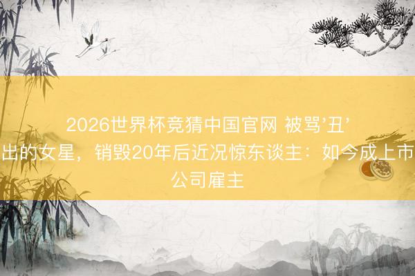 2026世界杯竞猜中国官网 被骂'丑'到不敢外出的女星，销毁20年后近况惊东谈主：如今成上市公司雇主