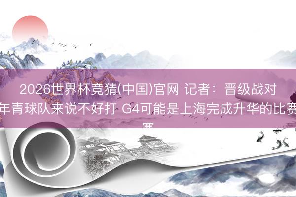2026世界杯竞猜(中国)官网 记者：晋级战对年青球队来说不好打 G4可能是上海完成升华的比赛
